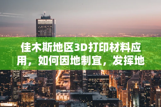 佳木斯地区3D打印材料应用，如何因地制宜，发挥地域优势？