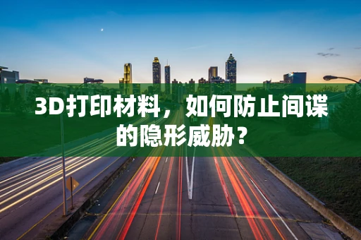 3D打印材料，如何防止间谍的隐形威胁？
