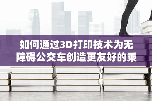 如何通过3D打印技术为无障碍公交车创造更友好的乘客环境？