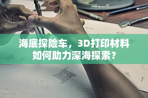 海底探险车，3D打印材料如何助力深海探索？