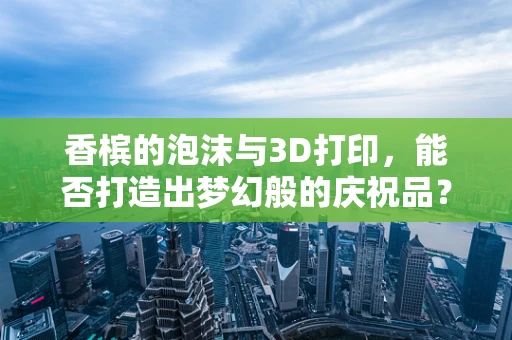 香槟的泡沫与3D打印，能否打造出梦幻般的庆祝品？