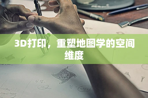 3D打印，重塑地图学的空间维度