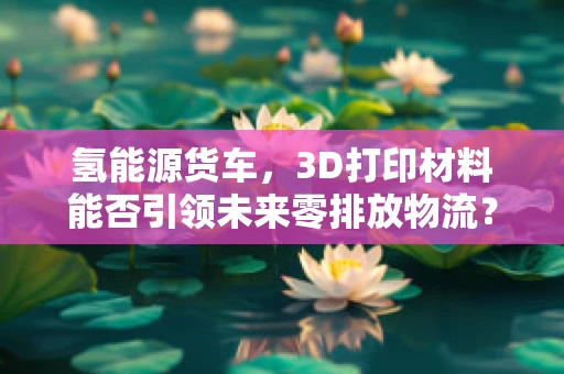 氢能源货车，3D打印材料能否引领未来零排放物流？