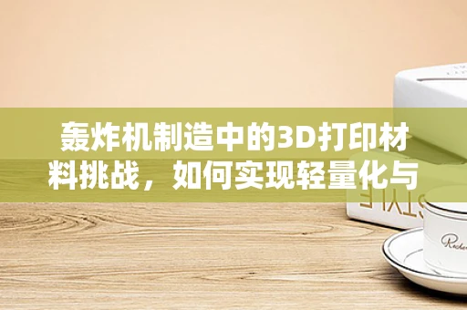 轰炸机制造中的3D打印材料挑战，如何实现轻量化与耐热性的完美结合？