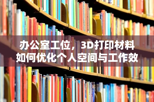 办公室工位，3D打印材料如何优化个人空间与工作效率的完美平衡？