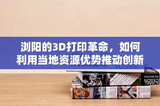 浏阳的3D打印革命，如何利用当地资源优势推动创新材料发展？