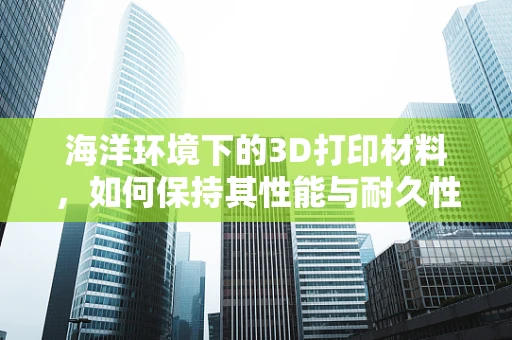 海洋环境下的3D打印材料，如何保持其性能与耐久性？