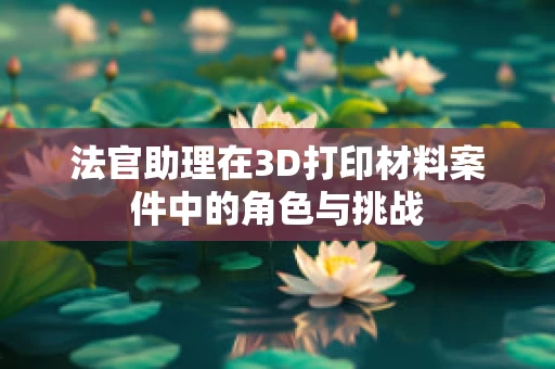 法官助理在3D打印材料案件中的角色与挑战