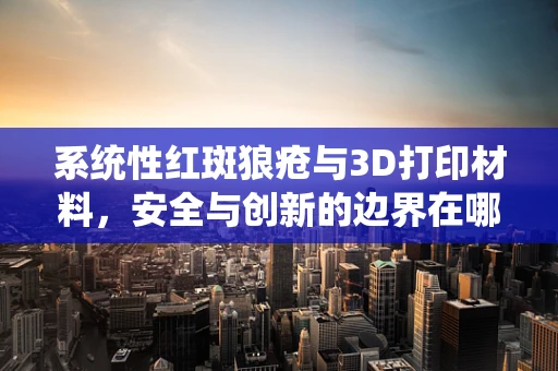系统性红斑狼疮与3D打印材料，安全与创新的边界在哪里？