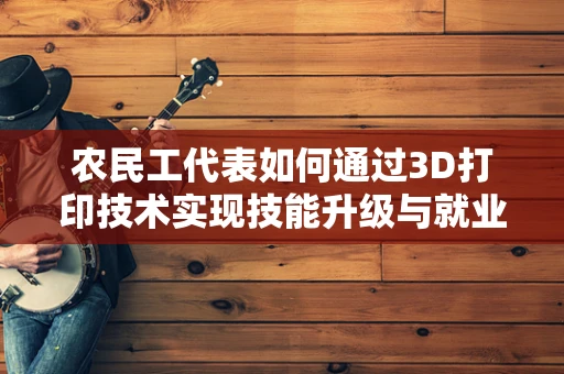 农民工代表如何通过3D打印技术实现技能升级与就业转型？