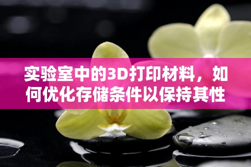 实验室中的3D打印材料，如何优化存储条件以保持其性能？