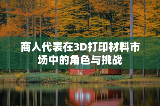 商人代表在3D打印材料市场中的角色与挑战