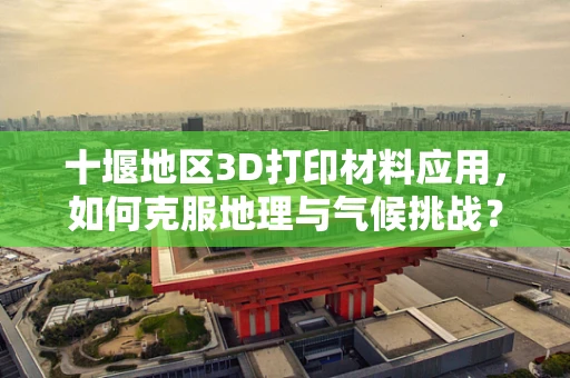 十堰地区3D打印材料应用，如何克服地理与气候挑战？