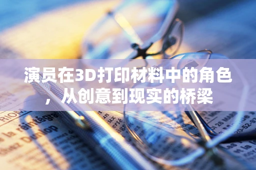 演员在3D打印材料中的角色，从创意到现实的桥梁