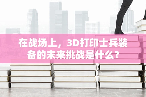 在战场上，3D打印士兵装备的未来挑战是什么？