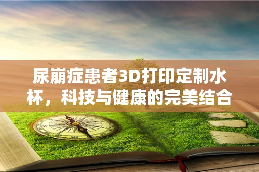 尿崩症患者3D打印定制水杯，科技与健康的完美结合