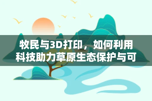 牧民与3D打印，如何利用科技助力草原生态保护与可持续发展？