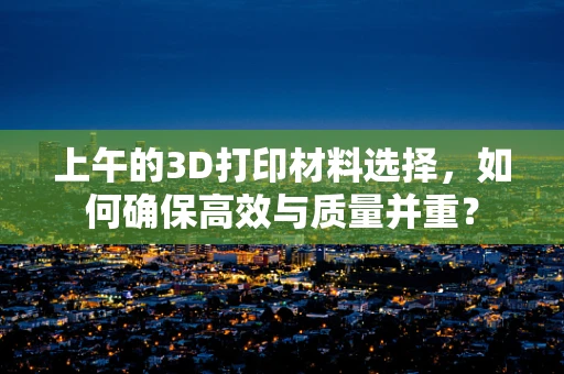 上午的3D打印材料选择，如何确保高效与质量并重？