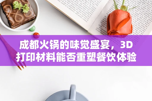 成都火锅的味觉盛宴，3D打印材料能否重塑餐饮体验？