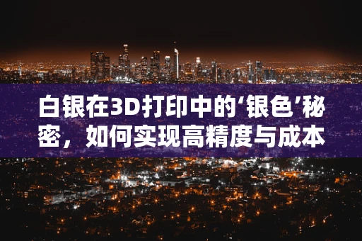 白银在3D打印中的‘银色’秘密，如何实现高精度与成本效益的双重突破？