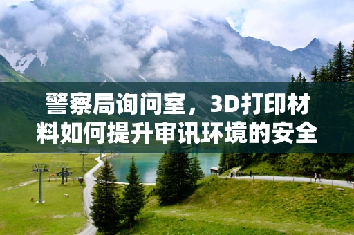 警察局询问室，3D打印材料如何提升审讯环境的安全与舒适度？