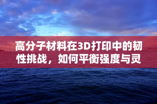 高分子材料在3D打印中的韧性挑战，如何平衡强度与灵活性？