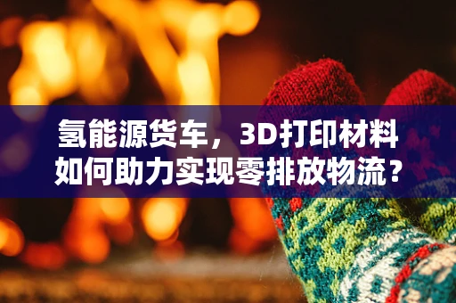 氢能源货车，3D打印材料如何助力实现零排放物流？