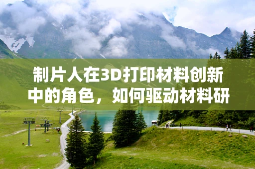 制片人在3D打印材料创新中的角色，如何驱动材料研发的‘电影’？