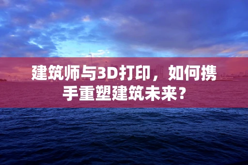 建筑师与3D打印，如何携手重塑建筑未来？