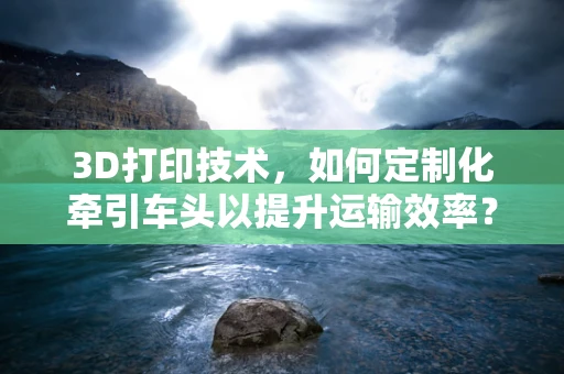 3D打印技术，如何定制化牵引车头以提升运输效率？