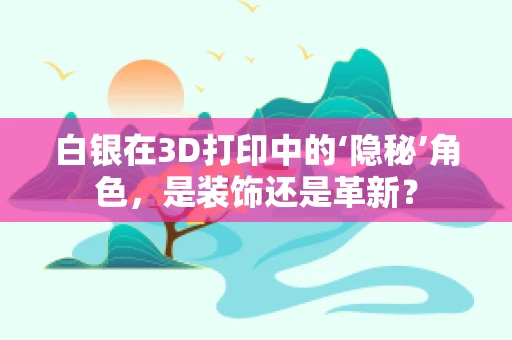 白银在3D打印中的‘隐秘’角色，是装饰还是革新？
