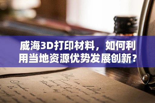 威海3D打印材料，如何利用当地资源优势发展创新？