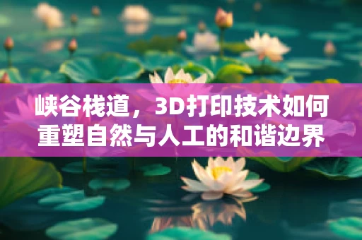 峡谷栈道，3D打印技术如何重塑自然与人工的和谐边界？