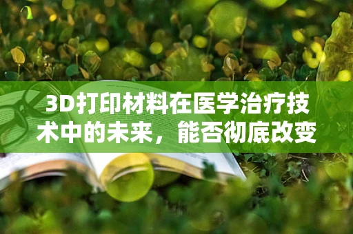 3D打印材料在医学治疗技术中的未来，能否彻底改变手术与治疗方式？