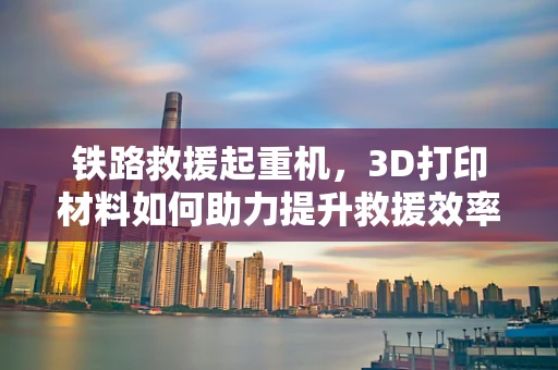 铁路救援起重机，3D打印材料如何助力提升救援效率？