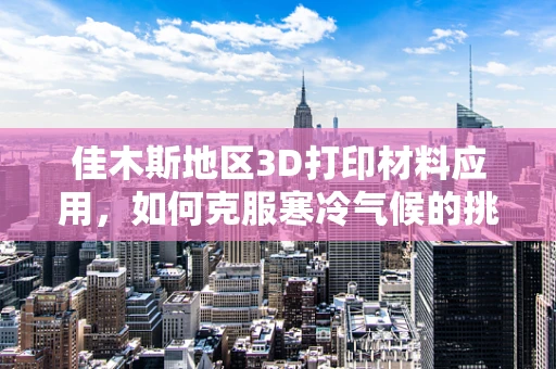 佳木斯地区3D打印材料应用，如何克服寒冷气候的挑战？