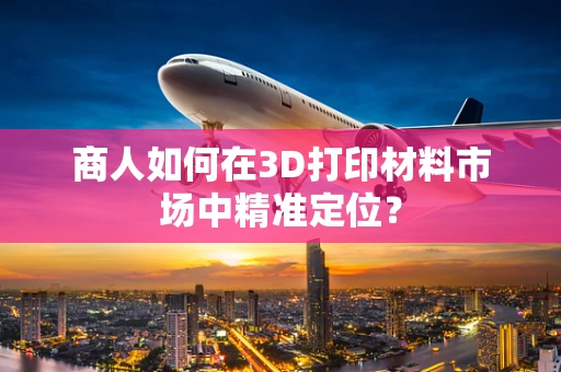 商人如何在3D打印材料市场中精准定位？
