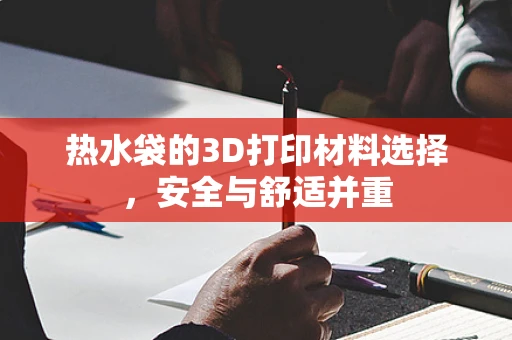 热水袋的3D打印材料选择，安全与舒适并重
