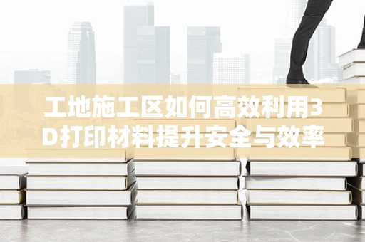 工地施工区如何高效利用3D打印材料提升安全与效率？