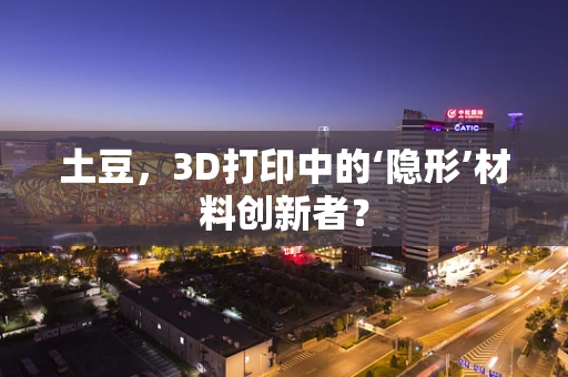 土豆，3D打印中的‘隐形’材料创新者？