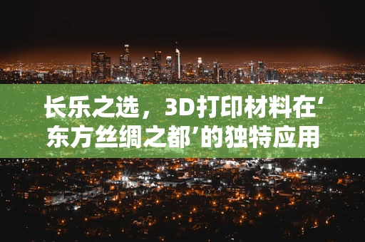长乐之选，3D打印材料在‘东方丝绸之都’的独特应用与挑战