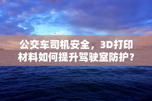 公交车司机安全，3D打印材料如何提升驾驶室防护？