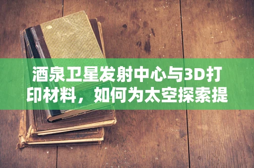 酒泉卫星发射中心与3D打印材料，如何为太空探索提供‘定制’支持？