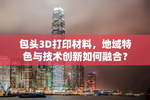 包头3D打印材料，地域特色与技术创新如何融合？