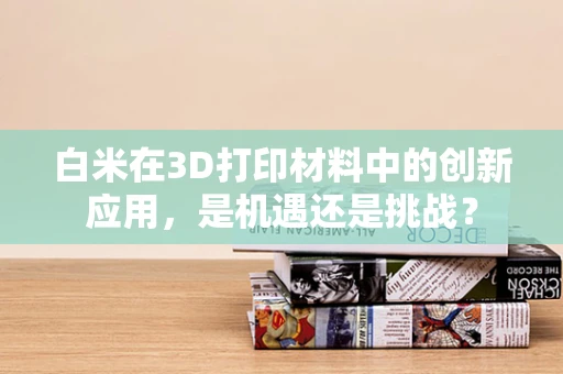 白米在3D打印材料中的创新应用，是机遇还是挑战？