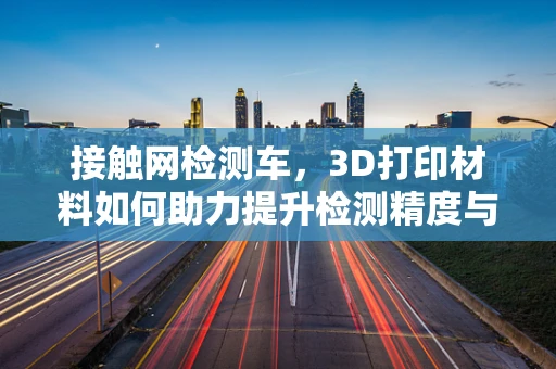 接触网检测车，3D打印材料如何助力提升检测精度与耐用性？