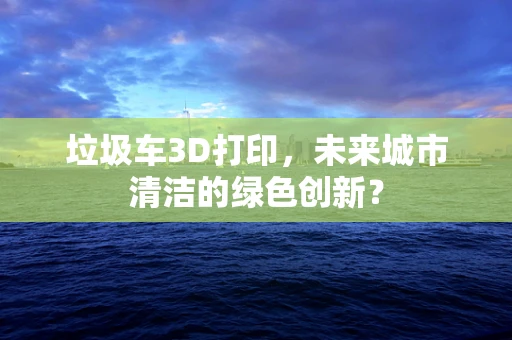 垃圾车3D打印，未来城市清洁的绿色创新？