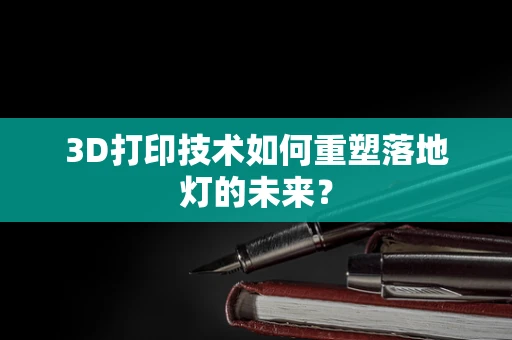 3D打印技术如何重塑落地灯的未来？