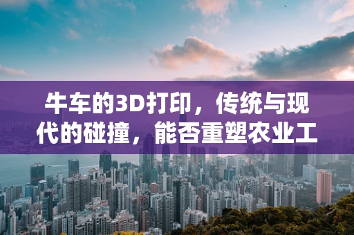 牛车的3D打印，传统与现代的碰撞，能否重塑农业工具的未来？