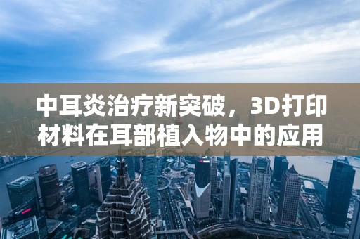 中耳炎治疗新突破，3D打印材料在耳部植入物中的应用潜力